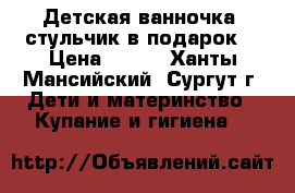 Детская ванночка  стульчик в подарок! › Цена ­ 300 - Ханты-Мансийский, Сургут г. Дети и материнство » Купание и гигиена   